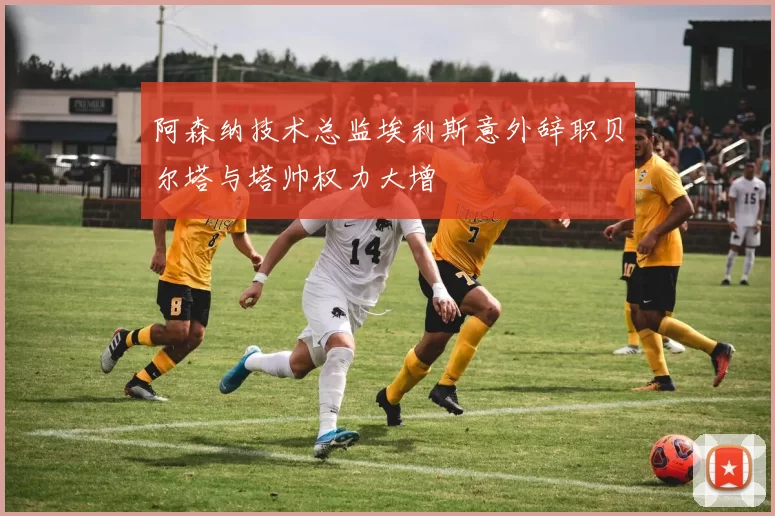 阿森纳技术总监埃利斯意外辞职贝尔塔与塔帅权力大增