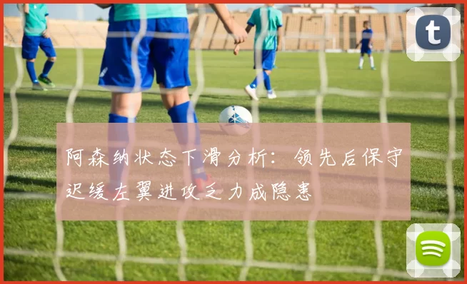 阿森纳状态下滑分析：领先后保守迟缓左翼进攻乏力成隐患