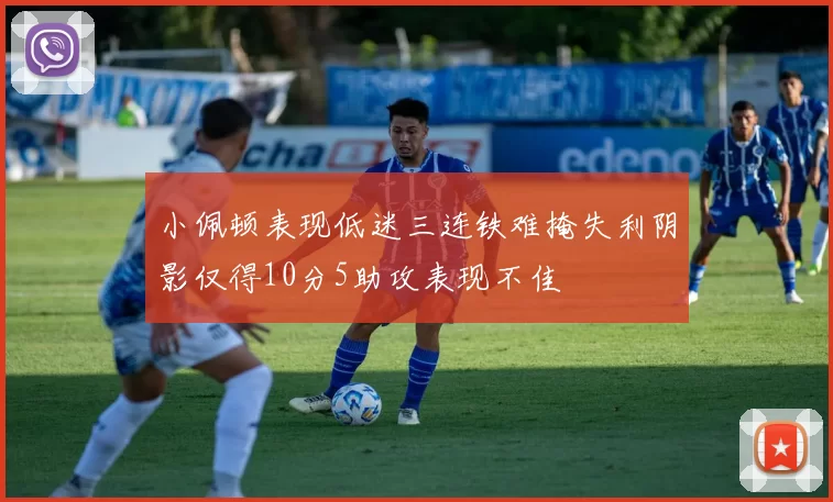 小佩顿表现低迷三连铁难掩失利阴影仅得10分5助攻表现不佳