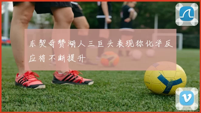东契奇赞湖人三巨头表现称化学反应将不断提升