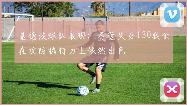 基德谈球队表现：尽管失分130我们在攻防执行力上依然出色