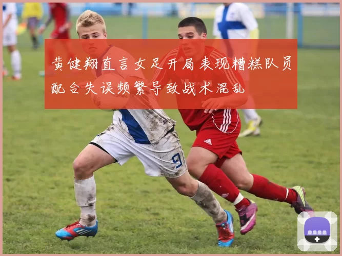 黄健翔直言女足开局表现糟糕队员配合失误频繁导致战术混乱