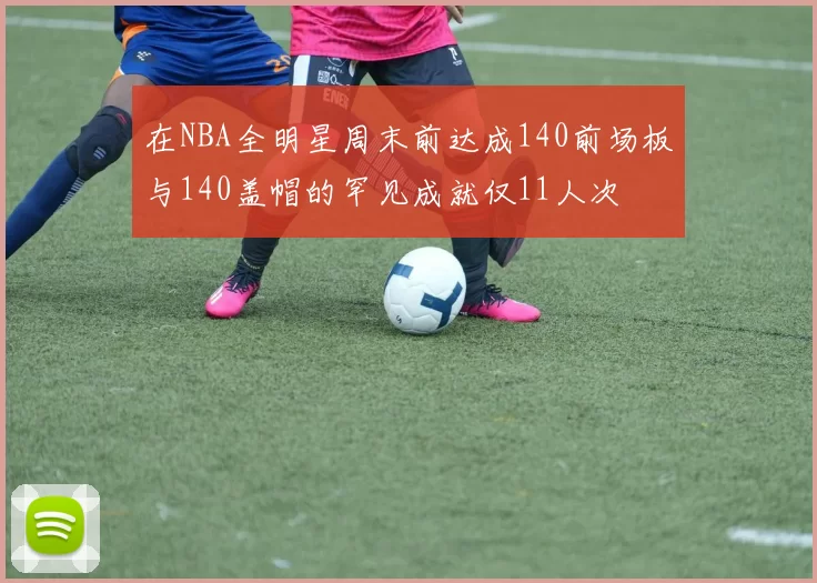 在NBA全明星周末前达成140前场板与140盖帽的罕见成就仅11人次