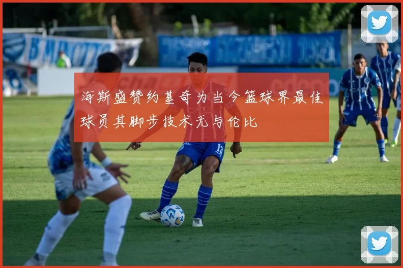 海斯盛赞约基奇为当今篮球界最佳球员其脚步技术无与伦比