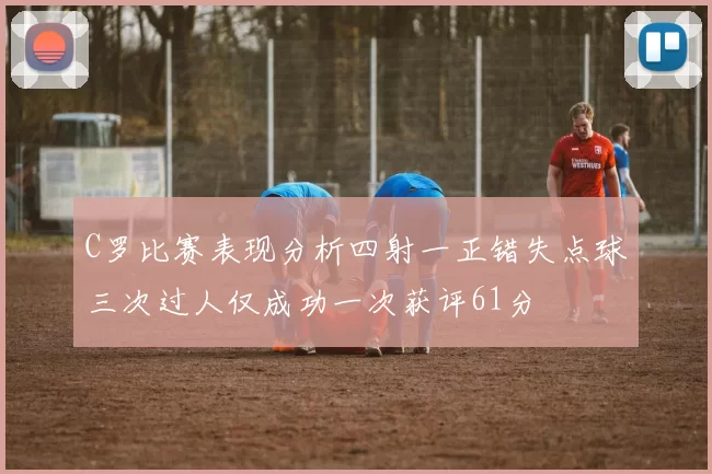 C罗比赛表现分析四射一正错失点球三次过人仅成功一次获评61分